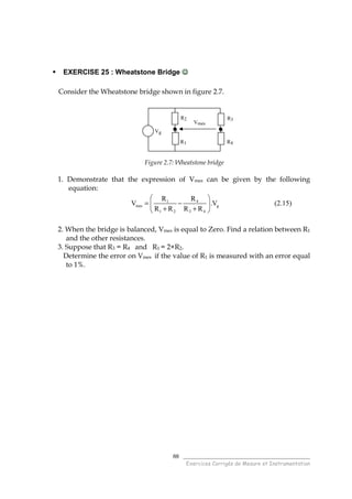 ______________________________________
Exercices Corrigés de Mesure et Instrumentation
88
EXERCISE 25 : Wheatstone Bridge ☺☺☺☺
Consider the Wheatstone bridge shown in figure 2.7.
Figure 2.7: Wheatstone bridge
1. Demonstrate that the expression of Vmes can be given by the following
equation:
1 4
mes g
1 2 3 4
R R
V .V
R R R R
 
= − 
+ + 
(2.15)
2. When the bridge is balanced, Vmes is equal to Zero. Find a relation between R1
and the other resistances.
3. Suppose that R3 = R4 and R1 = 2×R2.
Determine the error on Vmes if the value of R1 is measured with an error equal
to 1%.
R3
R4
Vg
R2
Vmes
R1
 