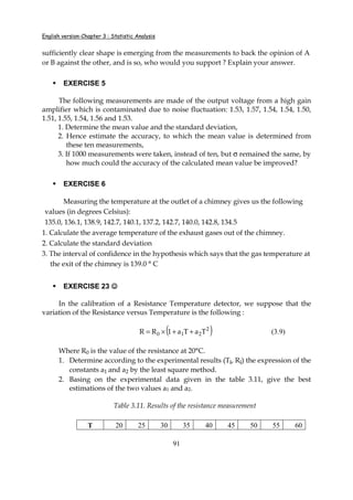 English version-Chapter 3 : Statistic Analysis
91
sufficiently clear shape is emerging from the measurements to back the opinion of A
or B against the other, and is so, who would you support ? Explain your answer.
EXERCISE 5
The following measurements are made of the output voltage from a high gain
amplifier which is contaminated due to noise fluctuation: 1.53, 1.57, 1.54, 1.54, 1.50,
1.51, 1.55, 1.54, 1.56 and 1.53.
1. Determine the mean value and the standard deviation,
2. Hence estimate the accuracy, to which the mean value is determined from
these ten measurements,
3. If 1000 measurements were taken, instead of ten, but σ remained the same, by
how much could the accuracy of the calculated mean value be improved?
EXERCISE 6
Measuring the temperature at the outlet of a chimney gives us the following
values (in degrees Celsius):
135.0, 136.1, 138.9, 142.7, 140.1, 137.2, 142.7, 140.0, 142.8, 134.5
1. Calculate the average temperature of the exhaust gases out of the chimney.
2. Calculate the standard deviation
3. The interval of confidence in the hypothesis which says that the gas temperature at
the exit of the chimney is 139.0 ° C
EXERCISE 23 ☺☺☺☺
In the calibration of a Resistance Temperature detector, we suppose that the
variation of the Resistance versus Temperature is the following :
( )2
210 TaTa1RR ++×= (3.9)
Where R0 is the value of the resistance at 20°C.
1. Determine according to the experimental results (Ti, Ri) the expression of the
constants a1 and a2 by the least square method.
2. Basing on the experimental data given in the table 3.11, give the best
estimations of the two values a1 and a2.
Table 3.11. Results of the resistance measurement
T 20 25 30 35 40 45 50 55 60
 