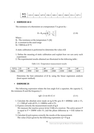 ______________________________________
Exercices Corrigés de Mesure et Instrumentation
92
R(T)
in ΩΩΩΩ
122.5 144.8 147.9 158.3 169.1 182.3 194.9 211.1 227.1
EXERCICE 24 ☺☺☺☺
The resistance of a thermistor at a temperature T is given by :












−β=
0
0
T
1
T
1
expRR (3.10)
Where :
R0 : The resistance at the temperature T0 [K]
β : a constant in the used range
R0 = 5000 Ω at 23 °C
A static calibration is performed to determine the value of β
1. Define the meaning of static calibration and explain how we can carry such
experiment
2. The experimental results obtained are illustrated in the following table :
Table 3.11. Temperature measurement results
T(°C) 23 30 35 40 45 50 55 60
R(Ω) 5000 3950 365 2890 2500 2150 1860 1630
Determine the best estimation of β by using the linear regression analysis
(least square method)
EXERCISE 25
The following expression relates the loss angle δ of a capacitor, the capacity C,
the resistance R and the frequency f :
fCR2tg ×××π×=δ (3.11)
1. Calculate the absolute error made on tg δ; We give R = 4500KΩ with ± 1%,
C = 3300 pF with ±0.5%, f = 1000Hz with ± 2%.
2. Express correctly the measurement result of tg δ
We measure the reactive power Q (in VAR) of a receiver. The active power P
is equal to P = 1500W with 1%; and the phase difference ϕ = 0.02 radian to
2%.
3. Calculate Q and express correctly the results of the measurement.
The value of Q is given by the following expression: Q = P.tg ϕ
 