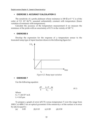 English version-Chapter 4 : Sensor’s Characteristics
95
EXERCISE 3: ACCURACY CALCULATION ☺☺☺☺
The sensitivity of a probe platinum whose resistance is 100 at 0 ° C is of the
order of 3.9. 10-1 Ω/°C, assumed substantially constant with temperature (linear
variation of resistance with temperature).
Calculate the accuracy of the temperature measurement if we measure the
resistance of the probe with an uncertainty of 0.1% in the vicinity of 100 ° C.
EXERCISE 6
Develop the expression for the response of a temperature sensor to the
truncated ramp type of input function shown in the following figure for :
t0
T/T0
time
1
Figure 4.2. Ramp input variation
EXERCISE 7
Use the following equation:
ε
ε
×
×λ
−=
d
C
T
T
dT
2
(4.1)
Where
C2 = 1.44 10-2 m.K
λ = 0.63 µm
To prepare a graph of error (dT/T) versus temperature T over the range from
1000 C to 4000 C for an optical pyrometer if the emissivity ε of the surface is in error
by (dε/ε) equal to :
(a) 0.05 (b) 0.10 (c) 0.20 (d) 0.50
 