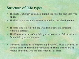 Structure of Info types
 The Data Dictionary contains a Pnnnn structure for each info type
nnnn.
 The info type structure Pnnnn corresponds to the table PAnnnn.
 The info type is defined in the Data Dictionary as a structure
without a database.
 The Pnnnn structure of the info type is used as the field structure
for the info type entry screen.
 When you declare an info type using the INFOTYPES statement, an
internal table Pnnnn with the structure Pnnnn is created and all
records of the info type are transferred to this table.
 