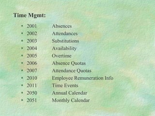 Time Mgmt:
 2001 Absences
 2002 Attendances
 2003 Substitutions
 2004 Availability
 2005 Overtime
 2006 Absence Quotas
 2007 Attendance Quotas
 2010 Employee Remuneration Info
 2011 Time Events
 2050 Annual Calendar
 2051 Monthly Calendar
 