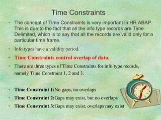 Time Constraints
• The concept of Time Constraints is very important in HR ABAP.
This is due to the fact that all the info type records are Time
Delimited, which is to say that all the records are valid only for a
particular time frame.
• Info types have a validity period.
• Time Constraints control overlap of data.
• There are three types of Time Constraints for info type records,
namely Time Constraint 1, 2 and 3.
• Time Constraint 1:No gaps, no overlaps
• Time Constraint 2:Gaps may exist, but no overlaps
• Time Constraint 3:Gaps may exist, overlaps may exist
 