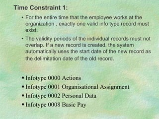 Time Constraint 1:
• For the entire time that the employee works at the
organization , exactly one valid info type record must
exist.
• The validity periods of the individual records must not
overlap. If a new record is created, the system
automatically uses the start date of the new record as
the delimitation date of the old record.
 Infotype 0000 Actions
 Infotype 0001 Organisational Assignment
 Infotype 0002 Personal Data
 Infotype 0008 Basic Pay
 