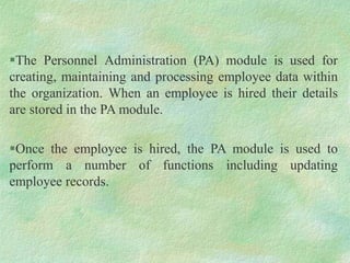 The Personnel Administration (PA) module is used for
creating, maintaining and processing employee data within
the organization. When an employee is hired their details
are stored in the PA module.
Once the employee is hired, the PA module is used to
perform a number of functions including updating
employee records.
 