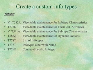 Create a custom info types
Tables:
 V_ T582A View/table maintenance for Infotype Characteristics
 T777D View/table maintenance for Technical Attributes
 V_T591A View/table maintenance for Subtype Characteristics
 T588Z View/table maintenance for Dynamic Actions
 T778T List of Infotypes
 T777T Infotypes other with Name
 T77NI Country-Specific Infotype
 