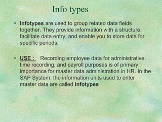 Info types
 Infotypes are used to group related data fields
together. They provide information with a structure,
facilitate data entry, and enable you to store data for
specific periods.
 USE : Recording employee data for administrative,
time recording, and payroll purposes is of primary
importance for master data administration in HR. In the
SAP System, the information units used to enter
master data are called infotypes
 