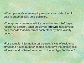 When you update an employee’s personal data, the old
data is automatically time-delimited.
The system creates a validity period for each infotype
record. As a result, each employee infotype has several
data records that differ from each other by their validity
periods.
For example, information on a person’s city of residence,
street and house number combines to form the employee’s
address, and is therefore stored in the infotype “Address.”
 