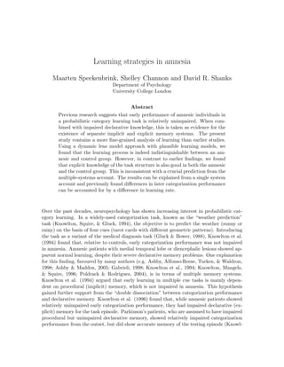 Learning strategies in amnesia

    Maarten Speekenbrink, Shelley Channon and David R. Shanks
                                Department of Psychology
                                University College London


                                        Abstract
       Previous research suggests that early performance of amnesic individuals in
       a probabilistic category learning task is relatively unimpaired. When com-
       bined with impaired declarative knowledge, this is taken as evidence for the
       existence of separate implicit and explicit memory systems. The present
       study contains a more ﬁne-grained analysis of learning than earlier studies.
       Using a dynamic lens model approach with plausible learning models, we
       found that the learning process is indeed indistinguishable between an am-
       nesic and control group. However, in contrast to earlier ﬁndings, we found
       that explicit knowledge of the task structure is also good in both the amnesic
       and the control group. This is inconsistent with a crucial prediction from the
       multiple-systems account. The results can be explained from a single system
       account and previously found diﬀerences in later categorization performance
       can be accounted for by a diﬀerence in learning rate.



Over the past decades, neuropsychology has shown increasing interest in probabilistic cat-
egory learning. In a widely-used categorization task, known as the “weather prediction”
task (Knowlton, Squire, & Gluck, 1994), the objective is to predict the weather (sunny or
rainy) on the basis of four cues (tarot cards with diﬀerent geometric patterns). Introducing
the task as a variant of the medical diagnosis task (Gluck & Bower, 1988), Knowlton et al.
(1994) found that, relative to controls, early categorization performance was not impaired
in amnesia. Amnesic patients with medial temporal lobe or diencephalic lesions showed ap-
parent normal learning, despite their severe declarative memory problems. One explanation
for this ﬁnding, favoured by many authors (e.g. Ashby, Alfonso-Reese, Turken, & Waldron,
1998; Ashby & Maddox, 2005; Gabrieli, 1998; Knowlton et al., 1994; Knowlton, Mangels,
& Squire, 1996; Poldrack & Rodriguez, 2004), is in terms of multiple memory systems.
Knowlton et al. (1994) argued that early learning in multiple cue tasks is mainly depen-
dent on procedural (implicit) memory, which is not impaired in amnesia. This hypothesis
gained further support from the “double dissociation” between categorization performance
and declarative memory. Knowlton et al. (1996) found that, while amnesic patients showed
relatively unimpaired early categorization performance, they had impaired declarative (ex-
plicit) memory for the task episode. Parkinson’s patients, who are assumed to have impaired
procedural but unimpaired declarative memory, showed relatively impaired categorization
performance from the outset, but did show accurate memory of the testing episode (Knowl-
 
