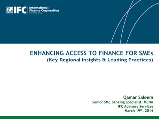 ENHANCING ACCESS TO FINANCE FOR SMEs
(Key Regional Insights & Leading Practices)
Qamar Saleem
Senior SME Banking Specialist, MENA
IFC Advisory Services
March 19th, 2014
 