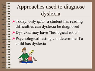 Approaches used to diagnose
dyslexia
Today, only after a student has reading
difficulties can dyslexia be diagnosed
Dyslexia may have “biological roots”
Psychological testing can determine if a
child has dyslexia
 