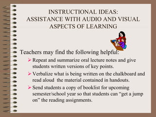 INSTRUCTIONAL IDEAS:
ASSISTANCE WITH AUDIO AND VISUAL
ASPECTS OF LEARNING
Teachers may find the following helpful:
Repeat and summarize oral lecture notes and give
students written versions of key points.
Verbalize what is being written on the chalkboard and
read aloud the material contained in handouts.
Send students a copy of booklist for upcoming
semester/school year so that students can “get a jump
on” the reading assignments.
 