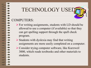 TECHNOLOGY USED
COMPUTERS:
For writing assignments, students with LD should be
allowed to use a computer (if available) so that they
can get spelling support through the spell check
program.
Students with dyslexia may find that writing
assignments are more easily completed on a computer.
Consider trying computer software, like Kurzweil
3000, which reads textbooks and other materials to
students.
 