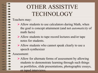 OTHER ASSISTIVE
TECHNOLOGY
Teachers may:
Allow students to use calculators during Math, when
the goal is concept attainment (and not automaticity of
math facts)
Allow students to tape record lectures and/or tape
notes for students.
Allow students who cannot speak clearly to use a
speech synthesizer
Assessment:
Allow for alternate forms of assessment by allowing
students to demonstrate learning through such things
as portfolios, slide presentations, photographic essays,
or taped interviews.
 