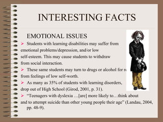INTERESTING FACTS
EMOTIONAL ISSUES
 Students with learning disabilities may suffer from
emotional problems/depression, and/or low
self-esteem. This may cause students to withdraw
from social interaction.
 These same students may turn to drugs or alcohol for relief
from feelings of low self-worth.
 As many as 35% of students with learning disorders,
drop out of High School (Girod, 2001, p. 31).
 “Teenagers with dyslexia …[are] more likely to…think about
and to attempt suicide than other young people their age” (Landau, 2004,
pp. 48-9).
 