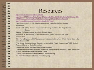 Resourceshttp://www.odc.state.or.us/tadoc/ada40.htm
http://65.54.187.250/cgibin/linkrd?_lang=EN&lah=d0b0b9bbf10d4f4426ce5e44a90e1454&lat=1084
629747&hm___action=http%3a%2f%2fericec%2eorg%2ffact%2ffamous%2ehtml
http://www.addforums.com/forums/showthread/t-4159.html
Flynn, M. & Flynn, P. (1998). Thinking about having a learning disability. London:
Belitha Press.
Girod, C. M. (2001). Diseases and disorders: Learning disabilities. San Diego: Lucent
Books.
Landau, E. (2004). Dyslexia. New York: Franklin Watts.
Silverstein, A., Silverstein V., & Silverstein Nunn, L. (2001). Dyslexia. New York:
Franklin Watts.
"How Not to Diagnose ADHD" Contemporary Pediatrics Archive, Nov. 1996 by Martin Baren MD,
James Swanson, PhD
"The Clinical Characteristics of Behaviors of ADD/ADHD People Vary with Age" ADD Medical
Treatment Center of Santa Clara valley
The Gardner School online site. www.gardnerschool.org
"Georgetown researchers to present evidence of biological cause of dyslexia" Press release Feb
14, 2001. Georgetown University Medical Center
Learning Disabilities Association of America www.ldanatl.org
The International Dyslexia Society, www.interdys.org
 