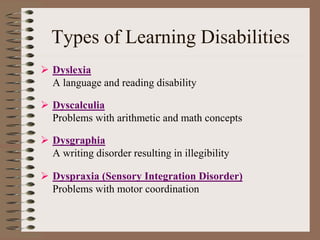 Types of Learning Disabilities
 Dyslexia
A language and reading disability
 Dyscalculia
Problems with arithmetic and math concepts
 Dysgraphia
A writing disorder resulting in illegibility
 Dyspraxia (Sensory Integration Disorder)
Problems with motor coordination
 