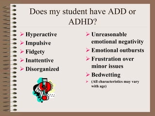 Does my student have ADD or
ADHD?
 Hyperactive
 Impulsive
 Fidgety
 Inattentive
 Disorganized
 Unreasonable
emotional negativity
 Emotional outbursts
 Frustration over
minor issues
 Bedwetting
 (All characteristics may vary
with age)
 
