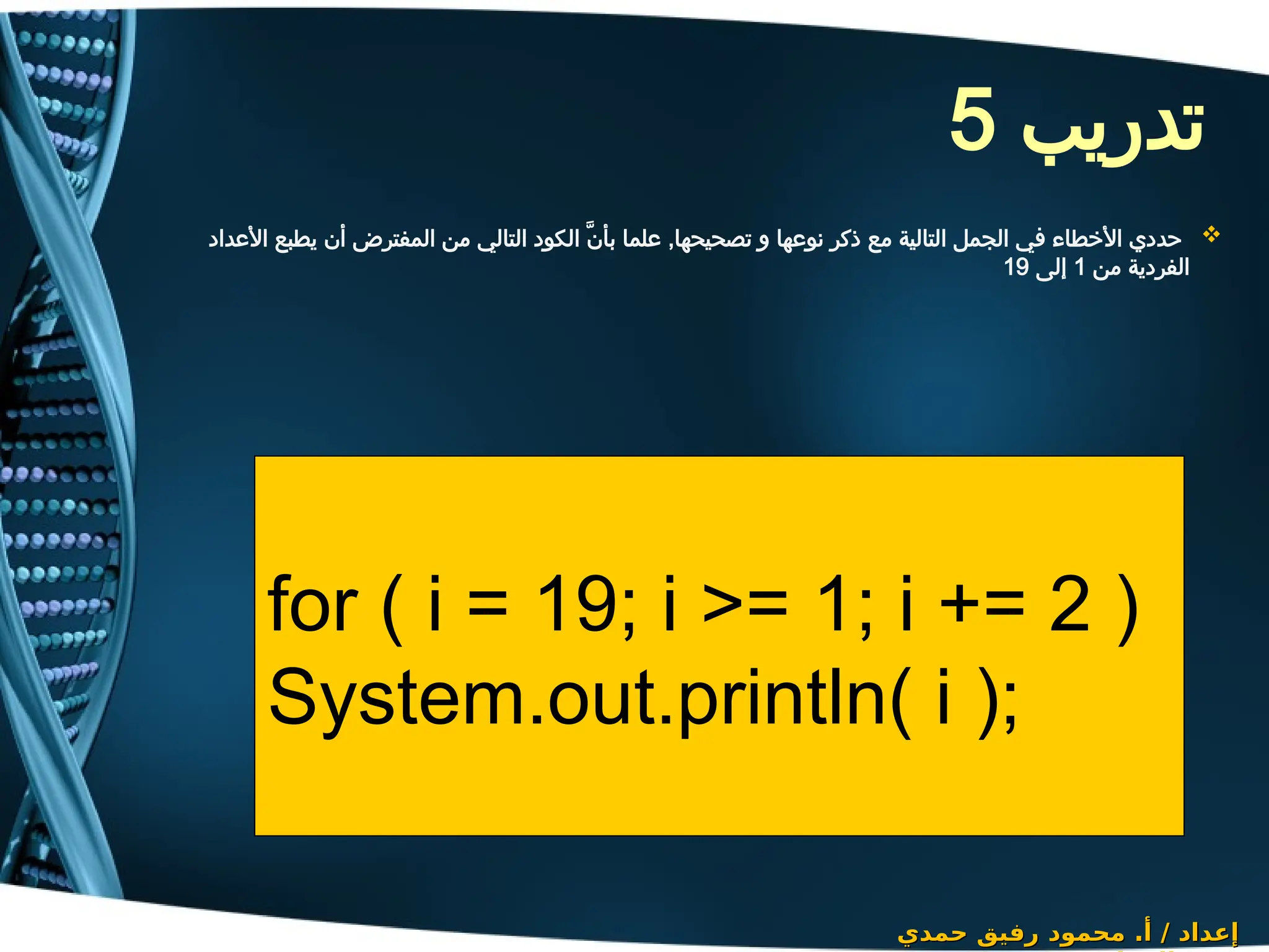 ‫تدريب‬
5

‫األعداد‬ ‫يطبع‬ ‫أن‬ ‫المفترض‬ ‫من‬ ‫التالي‬ ‫الكود‬ َّ‫ن‬‫بأ‬ ‫علما‬ ,‫تصحيحها‬ ‫و‬ ‫نوعها‬ ‫ذكر‬ ‫مع‬ ‫التالية‬ ‫الجمل‬ ‫في‬ ‫األخطاء‬ ‫حددي‬
‫من‬ ‫الفردية‬
1
‫إلى‬
19
‫حمدي‬ ‫رفيق‬ ‫محمود‬ .‫أ‬ / ‫إعداد‬
‫حمدي‬ ‫رفيق‬ ‫محمود‬ .‫أ‬ / ‫إعداد‬
for ( i = 19; i >= 1; i += 2 )
System.out.println( i );
 