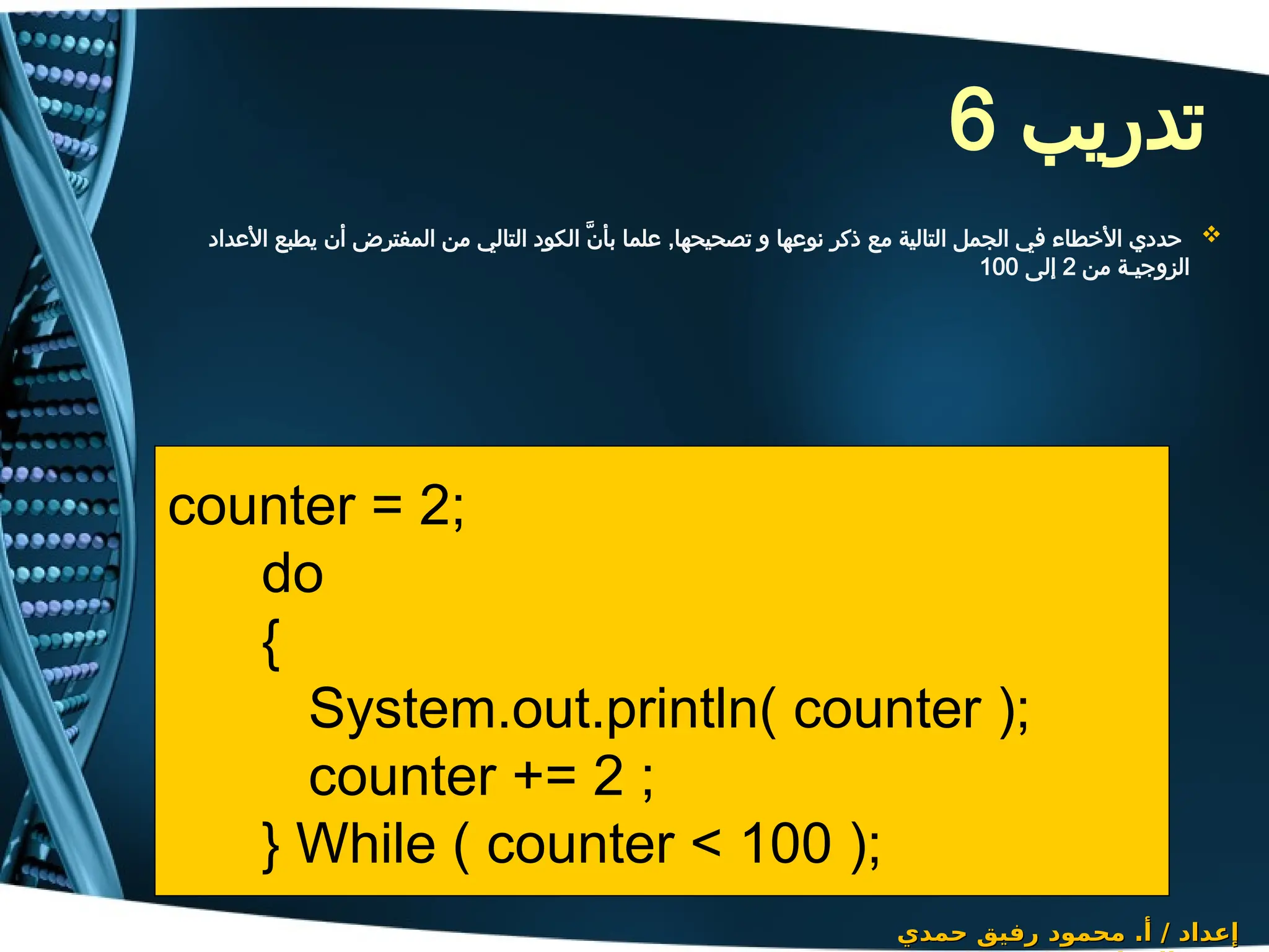 ‫تدريب‬
6

‫األعداد‬ ‫يطبع‬ ‫أن‬ ‫المفترض‬ ‫من‬ ‫التالي‬ ‫الكود‬ َّ‫ن‬‫بأ‬ ‫علما‬ ,‫تصحيحها‬ ‫و‬ ‫نوعها‬ ‫ذكر‬ ‫مع‬ ‫التالية‬ ‫الجمل‬ ‫في‬ ‫األخطاء‬ ‫حددي‬
‫من‬ ‫الزوجيـة‬
2
‫إلى‬
100
‫حمدي‬ ‫رفيق‬ ‫محمود‬ .‫أ‬ / ‫إعداد‬
‫حمدي‬ ‫رفيق‬ ‫محمود‬ .‫أ‬ / ‫إعداد‬
counter = 2;
do
{
System.out.println( counter );
counter += 2 ;
} While ( counter < 100 );
 