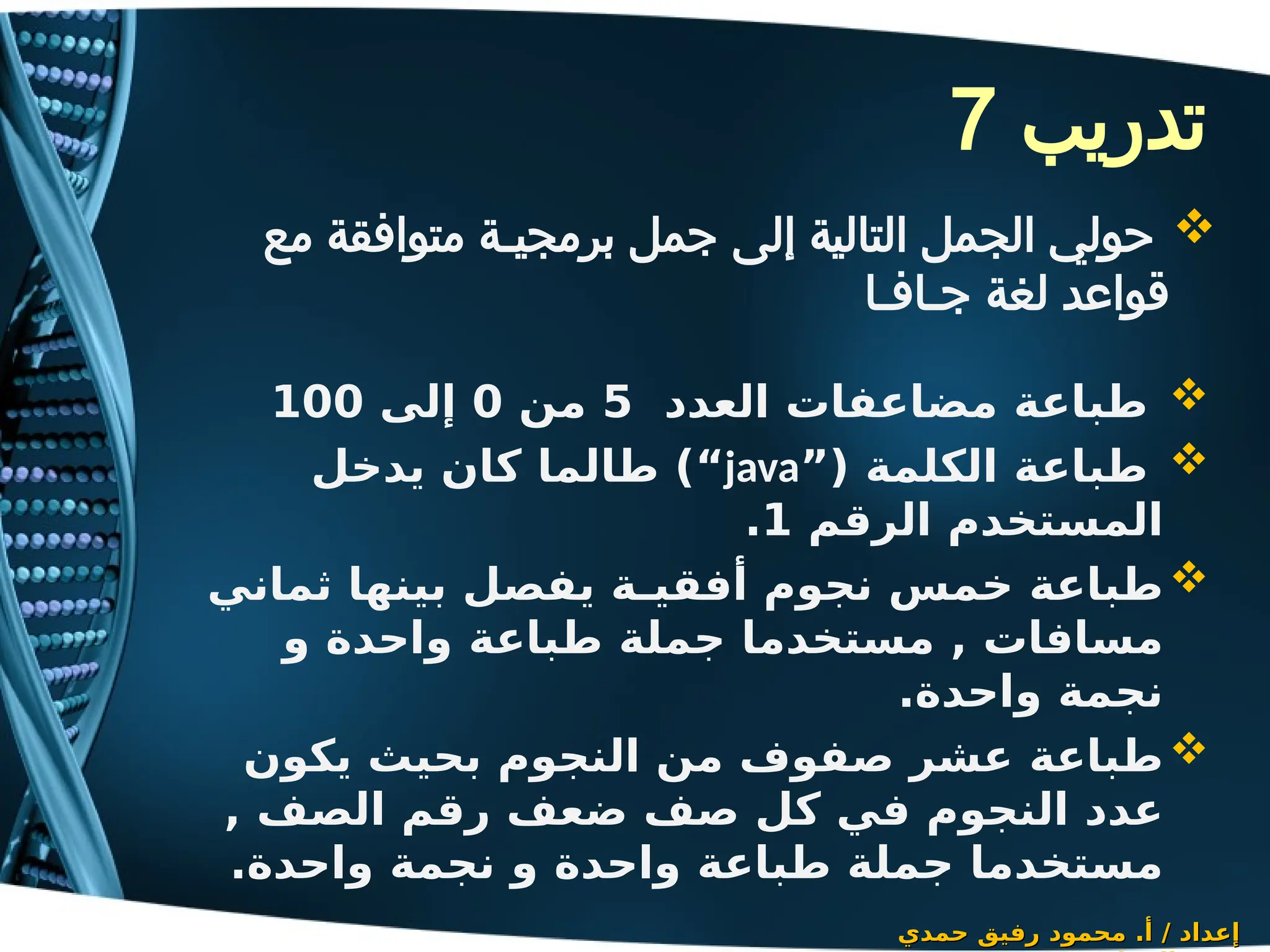 ‫تدريب‬
7

‫العدد‬ ‫مضاعفات‬ ‫طباعة‬
5
‫من‬
0
‫إلى‬
100

”( ‫الكلمة‬ ‫طباعة‬
java
‫يدخل‬ ‫كان‬ ‫طالما‬ )“
‫الرقم‬ ‫المستخدم‬
1
.

‫ثماني‬ ‫بينها‬ ‫يفصل‬ ‫أفقيـة‬ ‫نجوم‬ ‫خمس‬ ‫طباعة‬
‫و‬ ‫واحدة‬ ‫طباعة‬ ‫جملة‬ ‫مستخدما‬ , ‫مسافات‬
.‫واحدة‬ ‫نجمة‬

‫يكون‬ ‫بحيث‬ ‫النجوم‬ ‫من‬ ‫صفوف‬ ‫عشر‬ ‫طباعة‬
, ‫الصف‬ ‫رقم‬ ‫ضعف‬ ‫صف‬ ‫كل‬ ‫في‬ ‫النجوم‬ ‫عدد‬
.‫واحدة‬ ‫نجمة‬ ‫و‬ ‫واحدة‬ ‫طباعة‬ ‫جملة‬ ‫مستخدما‬
‫حمدي‬ ‫رفيق‬ ‫محمود‬ .‫أ‬ / ‫إعداد‬
‫حمدي‬ ‫رفيق‬ ‫محمود‬ .‫أ‬ / ‫إعداد‬

‫مع‬ ‫متوافقة‬ ‫برمجيـة‬ ‫جمل‬ ‫إلى‬ ‫التالية‬ ‫الجمل‬ ‫حولي‬
‫جـافـا‬ ‫لغة‬ ‫قواعد‬
 