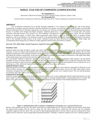 NOVATEUR PUBLICATIONS
INTERNATIONAL JOURNAL OF INNOVATIONS IN
ENGINEERING RESEARCH AND TECHNOLOGY [IJIERT]
ISSN: 2394-3696 VOLUME 2, ISSUE - 10, OCT.-2015
1 | P a g e
MODAL ANALYSIS OF COMPOSITE SANDWICH PANEL
Mr. Deshmukh P.V.
Department of Mechanical Engineering N.B.N. Sinhgad College of Kegaon, Solapur, India
Mr. Shrigandhi G.D.
Assistant Professor Department of Mechanical Engineering, M.I.T. College of Engineering, Kothrud, Pune India
ABSTRACT
Use of Sandwich construction for an aircraft structural component is very common to the present day. One of the primary
requirements of aerospace structural materials is that they should have low density, very stiff and strong. Sandwich panels are thin-walled
structures fabricated from two flat sheets separated by a low density core. We have investigated here is of aluminium honeycomb structure
because of excellent crush strength and fatigue resistance. Sandwich panels have a very high stiffness to weight ratio with respect
equivalent solid plate because of low density core. FEA modeling is developed by consideration of rotary inertia. The free vibration
analysis of sandwich panels is studied. Four noded isoparametric shell element is used for FEA. The effects of sandwich design
parameters, such as face thickness, core thickness and pitch, on the global bending and vibration responses are determined. Convergence
study is also included for high accuracy of the results. Analytical results are based on classical bending theory. Mode shapes and
corresponding natural frequencies are studied for simply supported sandwich panel and cantilever condition.
Keywords: FEA, Mode Shape, Natural Frequencies, Sandwich Construction, Stiffness ratio
INTRODUCTION
Sandwich panels have high strength to weight ratios hence have been successfully used for many years in the aviation and aerospace
industries, as well as in marine, and mechanical and civil engineering applications. Also they have attendant high stiffness. The use of the
sandwich constructions in the aerospace structures can be traced back to Second World War when British De Havilland Mosquito bomber
had utilized the sandwich constructions. In the early use, the sandwich structure was very simple in construction, with simple cloth, fabric
or thin metal facings were used and soft wood were used as the core. [6]
The conventional sandwich construction comprises a relatively thick core of low-density material which separates top and bottom
faceplates (or faces or facings) which are relatively thin but stiff. The materials that have been used in sandwich construction have been
many and varied but in quite recent times interest in sandwich construction has increased with the introduction of new materials for use in
the facings (e.g. fiber- reinforced composite laminated material) and in the core (e.g. solid foams).
Sandwich Structure Types:
Detailed treatment of the behavior of honeycombed and other types of sandwich panels can be found in monographs by Plantema [3] and
Allen [4].These structures are characterized by a common feature of two flat facing sheets, but the core takes many generic forms;
continuous corrugated sheet or a number of discrete but aligned longitudinal top-hat, zed or channel sections. The core and facing plates
are joined by spot-welds, rivets or self-tapping screws.[3]
Construction of Sandwich:
Sandwich construction is a special kind of laminate consisting of a thick core of weak, lightweight material sandwiched between two thin
layers (called "face sheets") of strong material. This is done to improve structural strength without a corresponding increase in weight. The
choice of face sheet and core materials depends heavily on the performance of the materials in the intended operational environment.
Figure 1.1 Sandwich panel with (a) continues corrugated-core (b) top-hat core (c) zed-core (d) truss-core
Because of the separation of the core, face sheets can develop very high bending stresses. The core stabilizes the face sheets and develops
the required shear strength. Like the web of a beam, the core carries shear stresses. Unlike the web, however, the core maintains
continuous support for the face sheets. The core must be rigid enough perpendicularly to the face sheets to prevent crushing and its shear
rigidity must be sufficient to prevent appreciable shearing deformations. Although a sandwich composite never has a shearing rigidity as
 