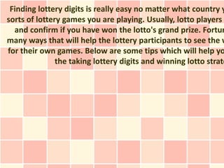 Finding lottery digits is really easy no matter what country y
sorts of lottery games you are playing. Usually, lotto players
  and confirm if you have won the lotto's grand prize. Fortun
many ways that will help the lottery participants to see the w
for their own games. Below are some tips which will help yo
               the taking lottery digits and winning lotto strate
 