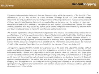 Disclaimer
This presentation contains statements that are forward-looking within the meaning of Section 27A of the
Securities Act of 1933 and Section 21E of the Securities Exchange Act of 1934. Such forward-lookingg g
statements are only predictions and are not guarantees of future performance. Investors are cautioned
that any such forward-looking statements are and will be, as the case may be, subject to many risks,
uncertainties and factors relating to the operations and business environments of General Shopping
and its subsidiaries that may cause the actual results of the companies to be materially different from
any future results expressed or implied in such forward-looking statements.
This material is published solely for informational purposes and is not to be construed as a solicitation or
an offer to buy or sell any securities or related financial instruments and should not be treated as giving
investment advice It is not targeted to the specific investment objectives financial situation orinvestment advice. It is not targeted to the specific investment objectives, financial situation or
particular needs of any recipient. No representation or warranty, either express or implied, is provided in
relation to the accuracy, completeness or reliability of the information contained herein. This material
should not be regarded by recipients as a substitute for the exercise of their own judgment.
Any opinions expressed in this material are expressed as of this date and subject to change without
notice and General Shopping is not under the obligation to update or keep current the information
contained herein. General Shopping and the respective affiliates, directors, partners and employees
accept no liability whatsoever for any loss or damage of any kind arising out of the use of all or any partp y y g y g y p
of this material. You should consult with your own legal, regulatory, tax, business, investment, financial
and accounting advisers to the extent that you deem it necessary, and make your own investment,
hedging and trading decision (including decisions regarding the suitability of this transaction) based
upon your own judgment and advice from such advisers as you deem necessary and not upon any
222
views expressed in this material.
 