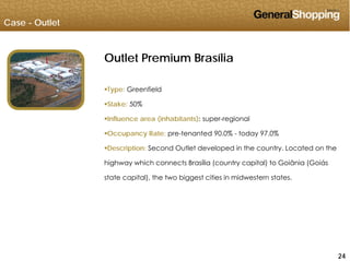 Case - Outlet
Outlet Premium Brasília
Type: Greenfield
Stake: 50%
Influence area (inhabitants): super-regional
Occupancy Rate: pre-tenanted 90.0% - today 97.0%
Description: Second Outlet developed in the country. Located on the
highway which connects Brasília (country capital) to Goiânia (Goiáshighway which connects Brasília (country capital) to Goiânia (Goiás
state capital), the two biggest cities in midwestern states.
242424
 