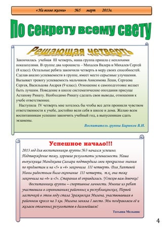 4
« На волне жизни» №5 март 2013г.
Успешное начало!!!
2013 год для воспитанников группы №3 начался успешно.
Подтверждение тому, хорошие результаты успеваемости. Наша
выпускница Манджиева Саглара подтвердила свои прекрасные знания
по предметам и на «5» и «4» закончила III четверть. Для Лаптевой
Нины радостным было окончание III четверти, т.к. она тоже
закончила на «4» и «5». Старания еѐ оправдались. Успехов вам девочки!
Воспитанники группы – спортивные личности. Многие из ребят
участвовали в соревнованиях районных и республиканских. Первой
ласточкой в этом году стала Зражевская Милена, участвовавшая в
районном кроссе на 3 км. Милена заняла I место. Мы поздравляем еѐ и
желаем отличных результатов в дальнейшем!
Татьяна Мельник
Закончилась учебная III четверть, наша группа пришла с неплохими
показателями. В группе два хорошиста – Михалев Валера и Михалев Сергей
(8 класс). Остальные ребята закончили четверть в меру своих способностей.
Сделав анализ успеваемости в группе, имеет место серьезные улучшения.
Вызывает тревогу успеваемость мальчиков Анисимова Леши, Сергеева
Сергея, Васильцова Андрея (9 класс). Отношение к самоподготовке желает
быть лучшим. Поведение в школе систематические опоздания присуще
Астапову Ринату. Необходимо Ринату сделать свои выводы, отношения к
учебе ответственнее.
Наступила IV четверть мне хотелось бы чтобы все дети проникли чувством
ответственности к учебе, достойно вели себя в школе и дома. Желаю всем
воспитанникам успешно закончить учебный год, а выпускникам сдать
экзамены.
Воспитатель группы Бирюков В.И.
 