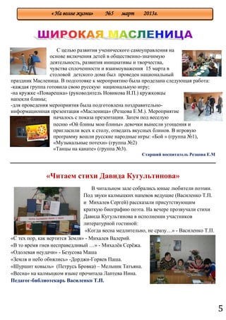 5
С целью развития ученического самоуправления на
основе включения детей в общественно-значимую
деятельность, развития инициативы и творчества,
чувства сплоченности и взаимоуважения 15 марта в
столовой детского дома был проведен национальный
праздник Масленица. В подготовке к мероприятию была проделана следующая работа:
-каждая группа готовила свою русскую национальную игру;
-на кружке «Поварешка» (руководитель Новикова Н.П.) кружковцы
напекли блины;
-для проведения мероприятия была подготовлена поздравительно-
информационная презентация «Масленица» (Резцова Е.М.). Мероприятие
началось с показа презентации. Затем под веселую
песню «Ой блины мои блины» девочки вынесли угощения и
пригласили всех к столу, отведать вкусных блинов. В игровую
программу вошли русские народные игры: «Бой » (группа №1),
«Музыкальные потехи» (группа №2)
«Танцы на канате» (группа №3).
Старший воспитатель Резцова Е.М
«Читаем стихи Давида Кугультинова»
В читальном зале собрались юные любители поэзии.
Под звуки калмыцких напевов ведущие (Василенко Т.П.
и Михалев Сергей) рассказали присутствующим
краткую биографию поэта. На вечере прозвучали стихи
Давида Кугультинова в исполнении участников
литературной гостиной:
«Когда весна медлительно, не сразу…» - Василенко Т.П.
«С тех пор, как вертится Земля» - Михалев Валерий.
«В то время гнев несправедливый …» - Михалѐв Серѐжа.
«Одолевая неудачи» - Безусова Маша
«Земля и небо обнялись» -Дорджи-Горяев Паша.
«Шуршит ковыль» (Петрусь Бровка) – Мельник Татьяна.
«Весна» на калмыцком языке прочитала Лаптева Нина.
Педагог-библиотекарь Василенко Т.П.
« На волне жизни» №5 март 2013г.
 