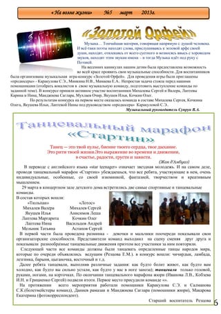 6
Музыка… Тончайшая материя, говорящая напрямую с душой человека.
И всѐ-таки поэты находят слова, прислушиваясь к эоловой арфе своей
души, находят, отвлекаясь от всего суетного и возносясь ввысь с хороводом
звуков, находят этим звукам имена – и тогда Музыка идѐт под руку с
Поэзией.
На весенних каникулах нашим детям была предоставлена возможность
во всей красе проявить свои музыкальные способности. Для воспитанников
была организована музыкальная игра-конкурс «Золотой Орфей». Для проведения игры были приглашены
«продюсеры» - Каракулова С.Э., Минкина Н.В., Мамаева Е.А.. Непростая задача стояла перед нашими
помощниками (отобрать вокалистов в свою музыкальную команду, подготовить выступление команды по
заданной теме). В конкурсе приняли активное участие воспитанники Михалевы Сергей и Валера, Лаптевы
Карина и Нина, Манджиева Саглара, Мухлаев Очир, Якушев Илья, Кочкин Олег.
По результатам конкурса на первом месте оказалась команда в составе Михалева Сергея, Кочкина
Олега, Якушева Ильи, Лаптевой Нины под руководством «продюсера» Каракуловой С.Э..
Музыкальный руководитель Супрун В.А.
« На волне жизни» №5 март 2013г.
Танец — это твой пульс, биение твоего сердца, твое дыхание.
Это ритм твоей жизни.Это выражение во времени и движении,
в счастье, радости, грусти и зависти.
(Жак д'Амбуаз)
В переводе с английского языка «star teenager» означает звездная молодежь. И на самом деле,
проводя танцевальный марафон «Стартин» убеждаешься, что все ребята, участвующие в нем, очень
индивидуальные, особенные, со своей изюминкой, фантазией, творчеством и креативным
мышлением.
29 марта в концертном зале детского дома встретились две самые спортивные и танцевальные
команды.
В состав которых вошли:
«Тюльпан» «Лотос»
Михалев Валера Михалев Сергей
Якушев Илья Анисимов Леша
Лаптева Маргарита Кочкин Олег
Лаптева Нина Васильцов Андрей
Мельник Татьяна Астапов Сергей
В первой части была проведена разминка - девочки и мальчики поочереди показывали свои
организаторские способности. Представители команд выходиил на сцену сменяя друг друга и
показывали разнообразные танцевальные движения приэтом все участники за ним повторяли.
Следующей части все команды должны были танцевать определенные танцы народов мира,
которые по очереди объявлялись ведущим (Резцова Е.М.). в конкурс вошли: чичирдык, ламбада,
лезгинка, барыня, цыганочка, восточный и т.д.
Далее ребята танцевали, выполняв различные задания: как будто болит живот, как будто вам
холодно, как будто вы сильно устали, как будто у вас в ноге заноза); танцевали только головой,
руками, ногами, на корточках. По окончании танцевального марафона жюри (Иванова Л.В., Кобзева
И.Н. и Грициенко Сергей) подвели итоги. Первое место присудили команде «».
На протяжении всего мероприятия работали помощники Каракулова С.Э. и Салманова
С.К.(болетмейстеры команд), Даниев рамазан и Манджиева Саглара (помошники жюри), Макарова
Екатерина (фотокорреспондент).
Старший воспитатель Резцова
Е.М.
 