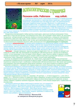 7
Познаем себя. Работаем над собой.
О себе можно многое узнать, если всерьез поговорить со своими друзьями
или родными, расспросив их о свойствах своего характера, о достоинствах и
недостатках, поддерживая при этом обратную связь. Не удовлетворяйтесь
короткими, поверхностными ответами. Объясните, что вами движет не
праздное любопытство, а стремление глубже узнать себя и вы рассчитываете
в этом на их серьезную и долговременную поддержку. Всякий раз, не понимая
ответа на свой вопрос или не согласившись с ним, без возмущения и протеста
просите привести конкретный пример и, по возможности, более детально
описать ваше поведение. Постарайтесь точно выяснить, какие ваши реальные действия вынудили человека
дать вам такую оценку.
Внимательно воспринимайте любую критику в свой адрес, даже если она была непрошеной. Очень
важно быть открытым для критики, хотя каждый из нас знает, как это бывает порой тяжело. Но защищаясь
от критики, человек рискует потерпеть неудачу в попытке определить и исправить собственные
недостатки, даже если ему вновь и вновь говорят о них различные люди или напоминают тяжелые
жизненные обстоятельства. Дело в том, что мы часто неспособны распознать свои проблемы из-за того,
что бессознательно стремимся защитить себя, используя для этого рационализацию или проекцию.
В процессе рационализации мы можем найти оправдание или объяснение любому нашему поведению
или поступку, и после рационализации они будут казаться нам гораздо более благородными и
необходимыми, чем есть на самом деле. Например, мы можем найти множество причин и оправданий
своему поведению, в котором посторонние люди не увидят ничего, кроме проявления эгоизма. Именно
поэтому нам не удается распознать мотивы нашего гнева, жестокости, мести, жадности, и т.д.
Проекция — процесс смещения, переноса на других людей всего того, что человек не признает или
отвергает в самом себе. Мы проецируем на окружающих собственные мысли, чувства или конфликты,
считая, что они происходят в них и не имеют ничего общего с нами. Конечно, время от времени любой
человек интерпретирует поведение других людей и события пристрастно вследствие проекции, но особенно
значительно такое «смещение» проявляется у людей с личностными проблемами.
Если вы не доверяете всем незнакомцам, вы, скорее всего, проецируете собственные личностные
затруднения в доверительных отношениях на других людей. Глубокое переживание любой необходимости
подчиняться свидетельствует о проблемах с проявлением собственной властности. Вас может расстраивать
или раздражать жесткая конкуренция среди ваших знакомых, но вы просто можете не замечать своего
внутреннего конфликта — желания стать первым среди них и сопутствующего ему страха неудачи.
Рассмотрите возможность проекции всякий раз, когда вы реагируете на кого-нибудь, испытывая сильные
негативные чувства. Обвиняя других в своих собственных проблемах и видя в них причину наших поступков,
мы, скорее всего, вновь осуществляем проекцию. А теперь спросите себя, насколько реалистически вы
воспринимаете конфликтные ситуации? Не бываете ли вы необъективны по отношению к людям? Как вы
можете разрядить каждую конфликтную ситуацию? Запишите предложения, которые определяют ваши
собственные эмоции, мысли и проблемы.
Начинайте предложения со слова «я», например: «Я чувствую...», «У меня трудности с...» или «Это я
думаю, что...». Вносите в список те стереотипы своего поведения, которые способствуют возникновению
проблемной ситуации, после чего записывайте любые альтернативные варианты поведения, которые
помогут избежать подобных проблем в будущем. Работайте с этим списком каждый день, отрабатывая эти
альтернативы.
Исследуйте различные сферы своей жизни в поисках того, что нуждается в
усовершенствовании. На отдельных листах бумаги рассмотрите, к примеру,
следующие разделы: «Мои цели и средства их достижения», «Мои умения и
таланты», «Мои интересы и увлечения», «Моя общественная жизнь»,
«Эмоциональные (физические, социальные или финансовые) кризисы в моей
жизни», «Чего я не люблю», «Мои ошибки, неудачи, проблемы и слабости». Вы
можете сами добавить темы исследований.
Педагог-психолог Минкина Н.В.
по материалам Интернет-ресурсов
« На волне жизни» №5 март 2013г.
 