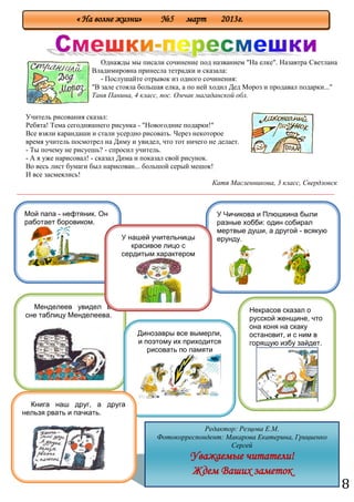8
Однажды мы писали сочинение под названием "На елке". Назавтра Светлана
Владимировна принесла тетрадки и сказала:
- Послушайте отрывок из одного сочинения:
"В зале стояла большая елка, а по ней ходил Дед Мороз и продавал подарки..."
Таня Панина, 4 класс, пос. Омчак магаданской обл.
Катя Масленникова, 3 класс, Свердловск
_________________________________________________________________________________________
Учитель рисования сказал:
Ребята! Тема сегодняшнего рисунка - "Новогодние подарки!"
Все взяли карандаши и стали усердно рисовать. Через некоторое
время учитель посмотрел на Диму и увидел, что тот ничего не делает.
- Ты почему не рисуешь? - спросил учитель.
- А я уже нарисовал! - сказал Дима и показал свой рисунок.
Во весь лист бумаги был нарисован... большой серый мешок!
И все засмеялись!
Редактор: Резцова Е.М.
Фотокорреспондент: Макарова Екатерина, Грициенко
Сергей
Уважаемые читатели!
Ждем Ваших заметок
« На волне жизни» №5 март 2013г.
Мой папа - нефтяник. Он
работает боровиком.
У Чичикова и Плюшкина были
разные хобби: один собирал
мертвые души, а другой - всякую
ерунду.
Некрасов сказал о
русской женщине, что
она коня на скаку
остановит, и с ним в
горящую избу зайдет.
Менделеев увидел во
сне таблицу Менделеева.
Динозавры все вымерли,
и поэтому их приходится
рисовать по памяти
У нашей учительницы
красивое лицо с
сердитым характером
Книга наш друг, а друга
нельзя рвать и пачкать.
 