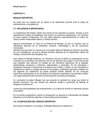 Masaje Deportivo
108
CAPITULO V.
MASAJE DEPORTIVO.
Es aquel tipo de masaje que se aplica a los deportistas durante toda la etapa de
entrenamiento y competencia.
5.1. INFLUENCIA E IMPORTANCIA.
La importancia del masaje, dentro del campo de los deportes es grande. Gracias a él la
capacidad de trabajo se restablece más pronto, el cansancio desaparece y se mantiene
en buen estado el deportista. Por eso debe aplicarse sistemáticamente en todos los
casos cuando el deportista realiza un trabajo intenso.
Algunos entrenadores no creen en la eficacia del Masaje, ya que no analizan que su
efectividad depende de la intensidad, duración, metodología y de las reacciones
individuales.
Además hay que tener en cuenta que no se debe aplicar el Masaje por primera vez antes
de una competencia, ya que la eficacia también depende de su regularidad, hábito del
masaje, conocimiento del masajista, etc.
Para aplicar el Masaje Deportivo, es necesario conocer el grado de participación de los
músculos en la actividad, así tenemos que en los deportes que exigen mucha fuerza hay
que prestarle más atención al masaje de los miembros extensores de la espalda,
extremidades superiores e inferiores, abdominales y pectorales. En los gimnastas y
lanzadores tiene gran importancia el masaje de los bíceps y tríceps; en los corredores y
saltadores se aplica un masaje riguroso en los glúteos, cuadriceps, gemelos y tibiales. En
los deportes de resistencia se presta especial interés además de los músculos
específicos participantes en la actividad a los músculos respiratorios que también reciben
una carga bastante fuerte durante el entrenamiento o eventos prolongados,
En conclusión al aplicar Masaje hay que apreciar la cantidad de carga que recibe el
aparato locomotor. De esa manera las sesiones locales o generales de Masaje se
programan teniendo en
cuenta las particularidades del entrenamiento y su influencia directa en diferentes grupos
musculares.
En el período preparatorio cuando la preparación es general la metodología del Masaje
Deportivo en los distintos deportes no tiene diferencias marcadas.
5.2. CLASIFICACIÓN DEL MASAJE DEPORTIVO.
De acuerdo al objetivo y sus tareas, el Masaje Deportivo se clasifica en:
 