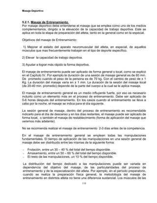 Masaje Deportivo
110
5.2.1. Masaje de Entrenamiento.
Por masaje deportivo debe entenderse el masaje que se emplea como uno de los medios
complementarios, dirigido a la elevación de la capacidad de trabajo deportiva. Este se
aplica en toda la etapa de preparación del atleta, tanto en la general como en la especial.
Objetivos del masaje de Entrenamiento:
1) Mejorar el estado del aparato neuromuscular del atleta, en especial, de aquellos
músculos que mas frecuentemente trabajan en el tipo de deporte específico.
2) Elevar la capacidad de trabajo deportiva.
3) Ayudar a lograr más rápido la forma deportiva.
El masaje de entrenamiento puede ser aplicado de forma general o local, como se explicó
en el Capítulo IV. Por ejemplo la duración de una sesión de masaje general es de 60 min.
De promedio cuando el peso de la persona es de 70 kg. Con el cambio de peso de ± 1
Kg. La duración del masaje varía en ± 1 min. La duración de la sesión del masaje local
(de 20-40 min. promedio) depende de la parte del cuerpo a la cual se le aplica masaje.
El masaje de entrenamiento general es un medio influyente fuerte, por eso es necesario
incluirlo como un elemento más en el proceso de entrenamiento. Debe ser aplicado de
5-6 horas después del entrenamiento. En los casos cuando el entrenamiento se lleva a
cabo por la noche, el masaje se indica para el día siguiente.
La sesión general de masaje, dentro del proceso de entrenamiento es recomendable
indicarlo para el día de descanso y en los días restantes, el masaje puede ser aplicado de
forma local, o también el masaje de restablecimiento (forma de aplicación del masaje que
veremos más adelante).
No se recomienda realizar el masaje de entrenamiento 2-3 días antes de la competencia.
En el masaje de entrenamiento general se emplean todas las manipulaciones
fundamentales. El tiempo de aplicación de las manipulaciones en una sesión general de
masaje debe ser distribuido entre las mismas de la siguiente forma:
- Frotación, entre un 30 – 40 % del total del tiempo disponible.
- Amasamiento, entre un 50 – 60 % del total del tiempo disponible.
- El resto de las manipulaciones, un 10 % del tiempo disponible.
La distribución del tiempo dedicado a las manipulaciones puede ser variada en
dependencia del objetivo del masaje, de las particularidades del proceso de
entrenamiento y de la especialización del atleta. Por ejemplo, en el período preparatorio,
cuando se realiza la preparación física general, la metodología del masaje de
entrenamiento en distintos atleta no tiene una diferencia sustancial. Los músculos de las
 
