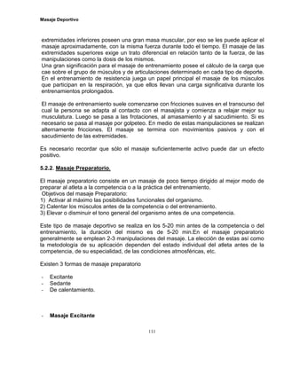 Masaje Deportivo
111
extremidades inferiores poseen una gran masa muscular, por eso se les puede aplicar el
masaje aproximadamente, con la misma fuerza durante todo el tiempo. El masaje de las
extremidades superiores exige un trato diferencial en relación tanto de la fuerza, de las
manipulaciones como la dosis de los mismos.
Una gran significación para el masaje de entrenamiento posee el cálculo de la carga que
cae sobre el grupo de músculos y de articulaciones determinado en cada tipo de deporte.
En el entrenamiento de resistencia juega un papel principal el masaje de los músculos
que participan en la respiración, ya que ellos llevan una carga significativa durante los
entrenamientos prolongados.
El masaje de entrenamiento suele comenzarse con fricciones suaves en el transcurso del
cual la persona se adapta al contacto con el masajista y comienza a relajar mejor su
musculatura. Luego se pasa a las frotaciones, al amasamiento y al sacudimiento. Si es
necesario se pasa al masaje por golpeteo. En medio de estas manipulaciones se realizan
alternamente fricciones. El masaje se termina con movimientos pasivos y con el
sacudimiento de las extremidades.
Es necesario recordar que sólo el masaje suficientemente activo puede dar un efecto
positivo.
5.2.2. Masaje Preparatorio.
El masaje preparatorio consiste en un masaje de poco tiempo dirigido al mejor modo de
preparar al atleta a la competencia o a la práctica del entrenamiento.
Objetivos del masaje Preparatorio:
1) Activar al máximo las posibilidades funcionales del organismo.
2) Calentar los músculos antes de la competencia o del entrenamiento.
3) Elevar o disminuir el tono general del organismo antes de una competencia.
Este tipo de masaje deportivo se realiza en los 5-20 min antes de la competencia o del
entrenamiento, la duración del mismo es de 5-20 min.En el masaje preparatorio
generalmente se emplean 2-3 manipulaciones del masaje. La elección de estas así como
la metodología de su aplicación dependen del estado individual del atleta antes de la
competencia, de su especialidad, de las condiciones atmosféricas, etc.
Existen 3 formas de masaje preparatorio
- Excitante
- Sedante
- De calentamiento.
- Masaje Excitante
 