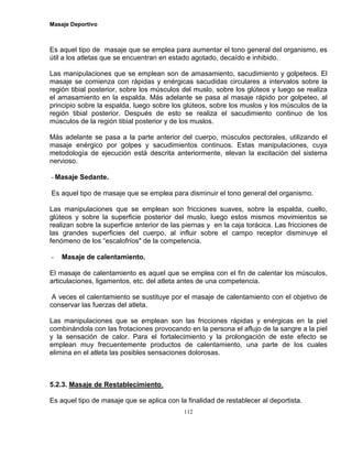 Masaje Deportivo
112
Es aquel tipo de masaje que se emplea para aumentar el tono general del organismo, es
útil a los atletas que se encuentran en estado agotado, decaído e inhibido.
Las manipulaciones que se emplean son de amasamiento, sacudimiento y golpeteos. El
masaje se comienza con rápidas y enérgicas sacudidas circulares a intervalos sobre la
región tibial posterior, sobre los músculos del muslo, sobre los glúteos y luego se realiza
el amasamiento en la espalda. Más adelante se pasa al masaje rápido por golpeteo, al
principio sobre la espalda, luego sobre los glúteos, sobre los muslos y los músculos de la
región tibial posterior. Después de esto se realiza el sacudimiento continuo de los
músculos de la región tibial posterior y de los muslos.
Más adelante se pasa a la parte anterior del cuerpo, músculos pectorales, utilizando el
masaje enérgico por golpes y sacudimientos continuos. Estas manipulaciones, cuya
metodología de ejecución está descrita anteriormente, elevan la excitación del sistema
nervioso.
- Masaje Sedante.
Es aquel tipo de masaje que se emplea para disminuir el tono general del organismo.
Las manipulaciones que se emplean son fricciones suaves, sobre la espalda, cuello,
glúteos y sobre la superficie posterior del muslo, luego estos mismos movimientos se
realizan sobre la superficie anterior de las piernas y en la caja torácica. Las fricciones de
las grandes superficies del cuerpo, al influir sobre el campo receptor disminuye el
fenómeno de los “escalofríos" de la competencia.
- Masaje de calentamiento.
El masaje de calentamiento es aquel que se emplea con el fin de calentar los músculos,
articulaciones, ligamentos, etc. del atleta antes de una competencia.
A veces el calentamiento se sustituye por el masaje de calentamiento con el objetivo de
conservar las fuerzas del atleta.
Las manipulaciones que se emplean son las fricciones rápidas y enérgicas en la piel
combinándola con las frotaciones provocando en la persona el aflujo de la sangre a la piel
y la sensación de calor. Para el fortalecimiento y la prolongación de este efecto se
emplean muy frecuentemente productos de calentamiento, una parte de los cuales
elimina en el atleta las posibles sensaciones dolorosas.
5.2.3. Masaje de Restablecimiento.
Es aquel tipo de masaje que se aplica con la finalidad de restablecer al deportista.
 