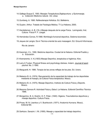 Masaje Deportivo
116
14.Gallego Duque E. 1993. Masajes Terapéuticos,Digitopuntura y Quiromasaje.
a. Colección Medicina natural . Ed. Libsa
15.Guinberg, A. 1990. Reflexoterapia Holística. Ed. Bellaterra.
16.Guyton, Arthur. Tratado de Fisiología Médica. T1.La Habana, 2000.
17.Handielsman, A. B. (19--).Masaje después de la carga Física. Leningrado, Inst.
Cultura Física P. F. Lesgal.
18.Hernández Corvos, R.1988. Morfología funcional deportiva. Sistema locomotor.
19.Jaques de Langre. Do-in Técnica oriental de auto massagem. Ed. Ground Informacao.
Rio de Janeiro
20.Karpman, V.L. 1990. Medicina deportiva. Ciudad de la Habana. Editorial Pueblo y
a. Educación.
21.Kramarenko, V. K.(1953) Masaje Deportivo, terapéutica e higiénica. Kiev.
22.Larry A Tucker. Physical fitness and psychology distress. Instern. Journal of sport
psichol. No. 3 1990.
23.Marguardt, H. 1986. Terapia de las zonas reflejas de los pies. Ed. Urano.
24.Makarov B. A. (1974). Recuperación de la capacidad de trabajo de los deportistas
mediante el masaje y la Cultura Física terapéutica. Moscú.
25.Makarov B. A. (1975). Masaje Deportivo, Instituto de Cultura Física y Deporte.
Moscú.
26.Mazorra Zamora R. Actividad Física y Salud. La Habana. Editorial Científico Técnico
1988.
27.Morgachov, B. A. Doshin. D. F. Polar. (1940). Higiene, Traumatismos deportivos y
masaje deportivo. Cultura Física.
28.Prives, M. N. Lisenkov y V. Bushkovich. (1971). Anatomía Humana. Moscú,
Editorial Mir.
29.Sarkizov, Sarazini. I. M. (1956). Masaje y capacidad de trabajo deportivo.
 