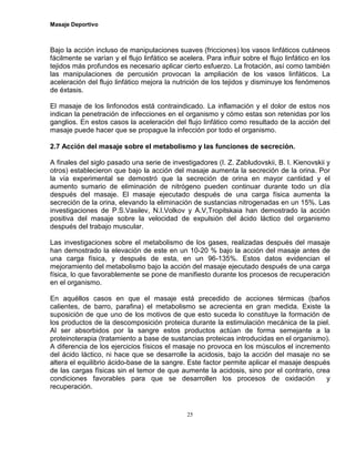 Masaje Deportivo
25
Bajo la acción incluso de manipulaciones suaves (fricciones) los vasos linfáticos cutáneos
fácilmente se varían y el flujo linfático se acelera. Para influir sobre el flujo linfático en los
tejidos más profundos es necesario aplicar cierto esfuerzo. La frotación, así como también
las manipulaciones de percusión provocan la ampliación de los vasos linfáticos. La
aceleración del flujo linfático mejora la nutrición de los tejidos y disminuye los fenómenos
de éxtasis.
El masaje de los linfonodos está contraindicado. La inflamación y el dolor de estos nos
indican la penetración de infecciones en el organismo y cómo estas son retenidas por los
ganglios. En estos casos la aceleración del flujo linfático como resultado de la acción del
masaje puede hacer que se propague la infección por todo el organismo.
2.7 Acción del masaje sobre el metabolismo y las funciones de secreción.
A finales del siglo pasado una serie de investigadores (I. Z. Zabludovskii, B. I. Kienovskii y
otros) establecieron que bajo la acción del masaje aumenta la secreción de la orina. Por
la vía experimental se demostró que la secreción de orina en mayor cantidad y el
aumento sumario de eliminación de nitrógeno pueden continuar durante todo un día
después del masaje. El masaje ejecutado después de una carga física aumenta la
secreción de la orina, elevando la eliminación de sustancias nitrogenadas en un 15%. Las
investigaciones de P.S.Vasilev, N.I.Volkov y A.V,Tropitskaia han demostrado la acción
positiva del masaje sobre la velocidad de expulsión del ácido láctico del organismo
después del trabajo muscular.
Las investigaciones sobre el metabolismo de los gases, realizadas después del masaje
han demostrado la elevación de este en un 10-20 % bajo la acción del masaje antes de
una carga física, y después de esta, en un 96-135%. Estos datos evidencian el
mejoramiento del metabolismo bajo la acción del masaje ejecutado después de una carga
física, lo que favorablemente se pone de manifiesto durante los procesos de recuperación
en el organismo.
En aquéllos casos en que el masaje está precedido de acciones térmicas (baños
calientes, de barro, parafina) el metabolismo se acrecienta en gran medida. Existe la
suposición de que uno de los motivos de que esto suceda lo constituye la formación de
los productos de la descomposición proteica durante la estimulación mecánica de la piel.
Al ser absorbidos por la sangre estos productos actúan de forma semejante a la
proteinoterapia (tratamiento a base de sustancias proteicas introducidas en el organismo).
A diferencia de los ejercicios físicos el masaje no provoca en los músculos el incremento
del ácido láctico, ni hace que se desarrolle la acidosis, bajo la acción del masaje no se
altera el equilibrio ácido-base de la sangre. Este factor permite aplicar el masaje después
de las cargas físicas sin el temor de que aumente la acidosis, sino por el contrario, crea
condiciones favorables para que se desarrollen los procesos de oxidación y
recuperación.
 
