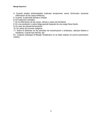 Masaje Deportivo
30
4. Cuando existen enfermedades cutáneas (erupciones, sarna, forúnculos, excemas
inflamación de los vasos linfáticos).
5. Cuando la piel está dañada e irritada.
6. En trastornos mentales.
7. En la inflamación de las venas, várices y casos da trombosis.
8. En una excitación o sobre fatiga grande después de una carga física fuerte.
9. En caso de sobreentrenamiento.
10. En casos de tumores malignos.
11. Sobre el abdomen en los períodos de menstruación o embarazo, cálculos biliares o
hepáticos, cuando hay hernias, etc.
En cualquier patología el Masaje Terapéutico no se debe realizar sin previa autorización
médica.
 