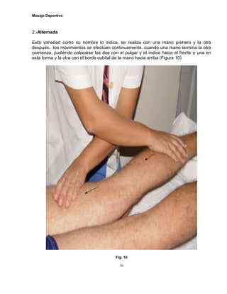 Masaje Deportivo
36
2.-Alternada
Esta variedad como su nombre lo indica, se realiza con una mano primero y la otra
después, los movimientos se efectúan continuamente, cuando una mano termina la otra
comienza, pudiendo colocarse las dos con el pulgar y el índice hacia el frente o una en
esta forma y la otra con el borde cubital de la mano hacia arriba (Figura 10)
Fig. 10
 