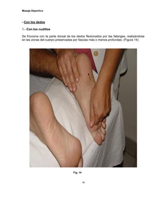 Masaje Deportivo
40
- Con los dedos
1.- Con los nudillos
Se fricciona con la parte dorsal de los dedos flexionados por las falanges, realizándose
en las zonas del cuerpo preservadas por fascias más o menos profundas. (Figura 14)
Fig. 14
 