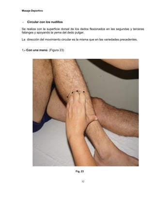 Masaje Deportivo
52
- Circular con los nudillos
Se realiza con la superficie dorsal de los dedos flexionados en las segundas y terceras
falanges y apoyando la yema del dedo pulgar.
La dirección del movimiento circular es la misma que en las variedades precedentes.
1.- Con una mano. (Figura 23)
Fig. 23
 