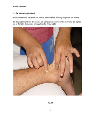 Masaje Deportivo
59
5.- En forma longitudinal
El movimiento se hace con las yemas de los dedos índice y pulgar de las manos.
El desplazamiento de los dedos es transversal en dirección contraria. Se aplica
en el Tendón de Aquiles principalmente. (Figura 29)
Fig. 29
 