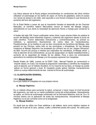 Masaje Deportivo
6
Las tribus eslavas de la Rusia antigua encontrándose en condiciones del clima nórdico
utilizaban el automasaje en los baños de vapor, en forma de golpeteos, sobre el cuerpo
con ramas de abedul o de roble, esto equivalía a una fricción enérgica lo que favorece el
aumento del tono del organismo.
En la Edad Media a pesar de que la Inquisición frenaba el desarrollo de las Ciencias
Naturales, el científico italiano Merculiares renovó el interés del Masaje antiguo,
demostrando en sus obras la necesidad de ejercicios físicos y masaje para conservar la
salud.
A finales del siglo XIX, fueron publicadas varias obras cuyos autores tratan de explicar la
acción del Masaje sobre diferentes órganos y sistemas del organismo desde el punto de
vista científico. Fueron elaboradas indicaciones y contraindicaciones; se precisó su
metódica, y aparecieron descripciones de varios tipos de manipulaciones.
Paulatinamente, en la medida en que se iban conociendo los beneficios del Masaje, éste
penetró en las Clínicas, sobre todo en las quirúrgicas y ortopédicas. En los tiempos
modernos el Masaje Deportivo fue empleado por primera vez en los 'Juegos Olímpicos"
de l900. Ocurrió así porque a medida que mejoraban los resultados, el Masaje atraía y
más la atención de los entrenadores, ya que les aseguraban un rápido restablecimiento y
aumento de la capacidad de trabajo de los atletas. Poco a poco los entrenadores
aprendieron la metódica del Masaje y en los equipos aparecen los masajistas
.
Desde finales de 1966, cuando en la ESEF Cdte., Manuel Fajardo se comenzaron a
impartir clases; en Cuba, fue iniciada la preparación sistemática y científica de masajistas
para el deporte, por el método Soviético. En la mayoría de los tipos, el masaje se puede
aplicar en forma general y local. El masajista puede aplicar distintas manipulaciones
sobre su cuerpo determinando de esa manera la forma de automasaje.
1.3. CLASIFICACIÓN GENERAL
1.3.1. Masaje Manual
Es el que realiza el masajista con sus propias manos.
a) Masaje Higiénico.
Es un método eficaz para aumentar la salud, conservar y hacer mayor el nivel funcional
del organismo, por esto es un medio profiláctico contra las enfermedades. Generalmente
se aplica en forma de automasaje combinado con la Gimnasia Matutina, dura de 10 a 15
minutos diarios con la aplicación de todas las manipulaciones. Actualmente el Masaje
Higiénico no es tan corriente como en la antigüedad.
b) Masaje Estético
Es aquél que se utiliza con fines estéticos o de belleza, tiene como objetivo mejorar el
estado de la piel de la cara, cabeza, cuello y diferentes partes del cuerpo. Se utiliza para
 