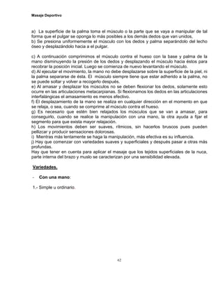 Masaje Deportivo
62
a) La superficie de la palma toma el músculo o la parte que se vaya a manipular de tal
forma que el pulgar se oponga lo más posibles a los demás dedos que van unidos,
b) Se presiona uniformemente el músculo con los dedos y palma separándolo del lecho
óseo y desplazándolo hacia a el pulgar.
c) A continuación comprimimos el músculo contra el hueso con la base y palma de la
mano disminuyendo la presión de los dedos y desplazando el músculo hacia éstos para
recobrar la posición inicial. Luego se comienza de nuevo levantando el músculo.
d) Al ejecutar el movimiento, la mano no debe desplazarse sobre la superficie de la piel, ni
la palma separarse de ésta. El músculo siempre tiene que estar adherido a la palma, no
se puede soltar y volver a recogerlo después.
e) Al amasar y desplazar los músculos no se deben flexionar los dedos, solamente esto
ocurre en las articulaciones metacarpianas. Si flexionamos los dedos en las articulaciones
interfalángicas el amasamiento es menos efectivo.
f) El desplazamiento de la mano se realiza en cualquier dirección en el momento en que
se relaja, o sea, cuando se comprime al músculo contra el hueso.
g) Es necesario que estén bien relajados los músculos que se van a amasar, para
conseguirlo, cuando se realice la manipulación con una mano, la otra ayuda a fijar el
segmento para que exista mayor relajación.
h) Los movimientos deben ser suaves, rítmicos, sin hacerlos bruscos pues pueden
pellizcar y producir sensaciones dolorosas.
i) Mientras más lentamente se haga la manipulación, más efectiva es su influencia.
j) Hay que comenzar con variedades suaves y superficiales y después pasar a otras más
profundas.
Hay que tener en cuenta para aplicar el masaje que los tejidos superficiales de la nuca,
parte interna del brazo y muslo se caracterizan por una sensibilidad elevada.
Variedades.
- Con una mano:
1.- Simple u ordinario.
 