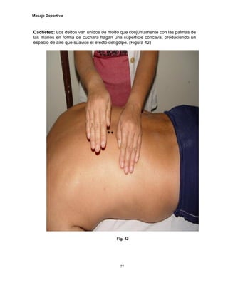 Masaje Deportivo
77
Cacheteo: Los dedos van unidos de modo que conjuntamente con las palmas de
las manos en forma de cuchara hagan una superficie cóncava, produciendo un
espacio de aire que suavice el efecto del golpe. (Figura 42)
Fig. 42
 