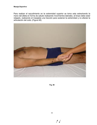 Masaje Deportivo
84
Para realizar el sacudimiento en la extremidad superior se toma esta estrechando la
mano del atleta en forma de saludo realizando movimientos laterales, el brazo debe estar
relajado, realizando el masajista una tracción para sostener la extremidad y no afectar la
articulación del codo. (Figura 48)
Fig. 48
 