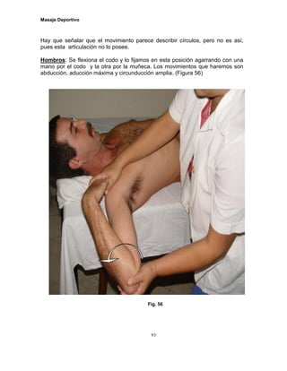 Masaje Deportivo
93
Hay que señalar que el movimiento parece describir círculos, pero no es así,
pues esta articulación no lo posee.
Hombros: Se flexiona el codo y lo fijamos en esta posición agarrando con una
mano por el codo y la otra por la muñeca. Los movimientos que haremos son
abducción, aducción máxima y circunducción amplia. (Figura 56)
Fig. 56
 